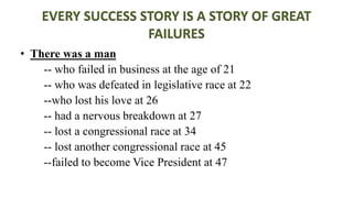 EVERY SUCCESS STORY IS A STORY OF GREAT
FAILURES
• There was a man
-- who failed in business at the age of 21
-- who was defeated in legislative race at 22
--who lost his love at 26
-- had a nervous breakdown at 27
-- lost a congressional race at 34
-- lost another congressional race at 45
--failed to become Vice President at 47
 