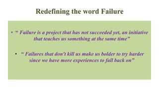 Redefining the word Failure
• “ Failure is a project that has not succeeded yet, an initiative
that teaches us something at the same time”
• “ Failures that don't kill us make us bolder to try harder
since we have more experiences to fall back on”
 
