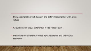 • Draw a complete circuit diagram of a differential amplifier with given
values
• Calculate open-circuit differential-mode voltage gain
• Determine the differential-mode input resistance and the output
resistance
• Determine the common-mode input voltage range.
 