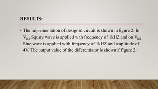 RESULTS:
• The implementation of designed circuit is shown in figure 2. In
Vin1 Square wave is applied with frequency of 1kHZ and on Vin2
Sine wave is applied with frequency of 1kHZ and amplitude of
4V. The output value of the differentiator is shown if figure 2.
 