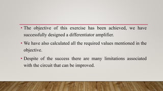 • The objective of this exercise has been achieved, we have
successfully designed a differentiator amplifier.
• We have also calculated all the required values mentioned in the
objective.
• Despite of the success there are many limitations associated
with the circuit that can be improved.
 