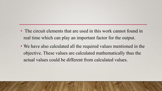 • The circuit elements that are used in this work cannot found in
real time which can play an important factor for the output.
• We have also calculated all the required values mentioned in the
objective. These values are calculated mathematically thus the
actual values could be different from calculated values.
 