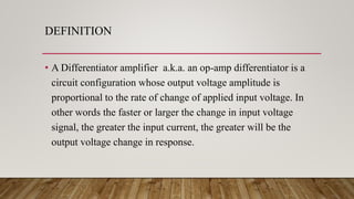 DEFINITION
• A Differentiator amplifier a.k.a. an op-amp differentiator is a
circuit configuration whose output voltage amplitude is
proportional to the rate of change of applied input voltage. In
other words the faster or larger the change in input voltage
signal, the greater the input current, the greater will be the
output voltage change in response.
 