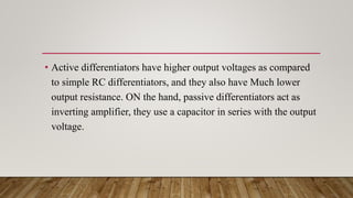 • Active differentiators have higher output voltages as compared
to simple RC differentiators, and they also have Much lower
output resistance. ON the hand, passive differentiators act as
inverting amplifier, they use a capacitor in series with the output
voltage.
 