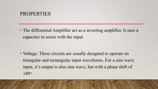 PROPERTIES
• The differential Amplifier act as a inverting amplifier, It uses a
capacitor in series with the input
• Voltage. These circuits are usually designed to operate on
triangular and rectangular input waveforms. For a sine wave
input, it’s output is also sine wave, but with a phase shift of
180o.
 