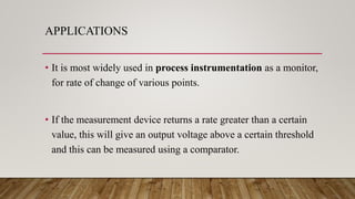 APPLICATIONS
• It is most widely used in process instrumentation as a monitor,
for rate of change of various points.
• If the measurement device returns a rate greater than a certain
value, this will give an output voltage above a certain threshold
and this can be measured using a comparator.
 