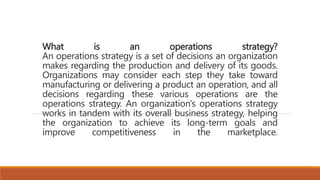 What is an operations strategy?
An operations strategy is a set of decisions an organization
makes regarding the production and delivery of its goods.
Organizations may consider each step they take toward
manufacturing or delivering a product an operation, and all
decisions regarding these various operations are the
operations strategy. An organization's operations strategy
works in tandem with its overall business strategy, helping
the organization to achieve its long-term goals and
improve competitiveness in the marketplace.
 