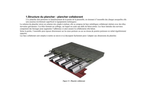 1.Structure du plancher : plancher collaborant
2.Le plancher doit permettre le franchissement de la portée de la passerelle, en résistant à l’ensemble des charges auxquelles elle
sera soumise (revêtement superficiel et équipements techniques).
La solution du plancher mixte est solution très simple à réaliser, elle se compose de bacs métalliques collaborant réalisés avec des tôles
nervurées galvanisées. Ces tôles forment un coffrage, sur lequel on coule une dalle de béton armée. Les faces latérales des nervures
comportent des bossages pour augmenter l’adhérence et ainsi assurer la collaboration tôle-béton.
Selon la portée, l’ensemble peut reposer directement sur les murs porteurs ou sur un réseau de poutres porteuses en métal régulièrement
espacées.
Les bacs collaborant sont simples à mettre en œuvre et se découpent facilement pour s’adapter aux dimensions du plancher.
Figure 13 : Plancher collaborant
 