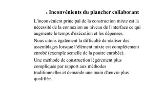 1. Inconvénients du plancher collaborant
L'inconvénient principal de la construction mixte est la
nécessité de la connexion au niveau de l'interface ce qui
augmente le temps d'exécution et les dépenses.
Nous citons également la difficulté de réaliser des
assemblages lorsque l‘élément mixte est complètement
enrobé (exemple semelle de la poutre enrobée).
Une méthode de construction légèrement plus
compliquée par rapport aux méthodes
traditionnelles et demande une main d'œuvre plus
qualifiée.
 