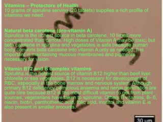 Vitamins – Protectors of Health
10 grams of spirulina serving (20 tablets) supplies a rich profile of
vitamins we need.
Natural beta carotene (pro-vitamin A)
Spirulina is the richest source in beta carotene, 10 times more
concentrated than carrots. High doses of Vitamin A may be toxic, but
beta carotene in spirulina and vegetables is safe because human
body converts beta carotene into vitamin A only as needed. It is
important in maintaining mucous membranes and pigments
necessary for vision.
Vitamin B12 and B complex vitamins
Spirulina is the richest source of vitamin B12 higher than beef liver,
chlorella or sea vegetables. B12 is necessary for development of
RBC, especially in the bone marrow and nervous system. Although
primary B12 deficiency pernicious anaemia and nerve generation are
quite rare because B12 is the most difficult vitamin to get from plant
sources, vegetarians have taken to spirulina. Others B vitamins, B- 6,
niacin, biotin, panthothenic acid, folic acid, inositol and vitamin E is
also present in smaller amounts.
 