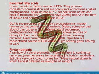  Essential fatty acids
Human require a dietary source of EFA. They promote
cholesterol normalisation and are precursors of hormones called
prostaglandins. Spirulina has 4 to 7 per cent lipids or fats and
most of these are EFA. 10 grams have 225mg of EFA in the form
of linoleic and gamma linoleic acid (GLA).
GLA is the precursor of the body’s prostaglandins- master
hormones that control many functions. Dietary saturated and
alcohol can cause in GLA deficiency and suppressed
prostaglandin formation. The only other known sources of
dietary GLA are mother’s milk, oil extracts from evening
primrose, black currant and borage seeds. Spirulina is a
concentrated source of GLA where 10 gm serving gives 135 mg
of GLA.
Phyto-nutrients
A rainbow of natural pigments: - Pigments help to synthesize
many enzymes necessary for regulating the body’s metabolism.
Spirulina very dark colour comes from these natural pigments
which harvest different wavelengths of sunlight.
 
