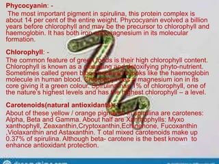 Phycocyanin: -
The most important pigment in spirulina, this protein complex is
about 14 per cent of the entire weight. Phycocyanin evolved a billion
years before chlorophyll and may be the precursor to chlorophyll and
haemoglobin. It has both iron and magnesium in its molecular
formation.
Chlorophyll: -
The common feature of green foods is their high chlorophyll content.
Chlorophyll is known as a cleansing and detoxifying phyto-nutrient.
Sometimes called green blood because it looks like the haemoglobin
molecule in human blood. Chlorophyll has a magnesium ion in its
core giving it a green colour. Spirulina has 1% of chlorophyll, one of
the nature’s highest levels and has the highest chlorophyll – a level.
Carotenoids(natural antioxidants):-
About of these yellow / orange pigments in spirulina are carotenes:
Alpha, Beta and Gamma. About half are Xanthophylls: Myxo
xanthophyll, Zeaxanthin,Cryptoxanthin,Echinenone, Fucoxanthin
,Violaxanthin and Astaxanthin. T otal mixed carotenoids make up
0.37% of spirulina. Although beta- carotene is the best known to
enhance antioxidant protection.
 