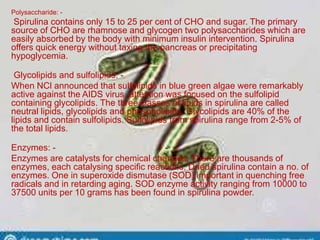 Polysaccharide: -
Spirulina contains only 15 to 25 per cent of CHO and sugar. The primary
source of CHO are rhamnose and glycogen two polysaccharides which are
easily absorbed by the body with minimum insulin intervention. Spirulina
offers quick energy without taxing the pancreas or precipitating
hypoglycemia.
Glycolipids and sulfolipids: -
When NCl announced that sulfolipids in blue green algae were remarkably
active against the AIDS virus, attention was focused on the sulfolipid
containing glycolipids. The three classes of lipids in spirulina are called
neutral lipids, glycolipids and phospholipids. Glycolipids are 40% of the
lipids and contain sulfolipids. Sulfolipids from spirulina range from 2-5% of
the total lipids.
Enzymes: -
Enzymes are catalysts for chemical changes. There are thousands of
enzymes, each catalysing specific reactions. Dried spirulina contain a no. of
enzymes. One in superoxide dismutase (SOD) important in quenching free
radicals and in retarding aging. SOD enzyme activity ranging from 10000 to
37500 units per 10 grams has been found in spirulina powder.
 