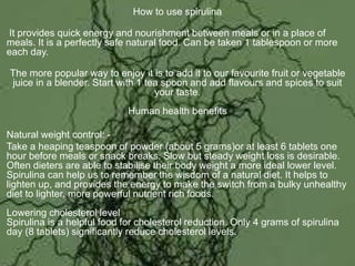 How to use spirulina
It provides quick energy and nourishment between meals or in a place of
meals. It is a perfectly safe natural food. Can be taken 1 tablespoon or more
each day.
The more popular way to enjoy it is to add it to our favourite fruit or vegetable
juice in a blender. Start with 1 tea spoon and add flavours and spices to suit
your taste.
Human health benefits
Natural weight control: -
Take a heaping teaspoon of powder (about 5 grams)or at least 6 tablets one
hour before meals or snack breaks. Slow but steady weight loss is desirable.
Often dieters are able to stabilise their body weight a more ideal lower level.
Spirulina can help us to remember the wisdom of a natural diet. It helps to
lighten up, and provides the energy to make the switch from a bulky unhealthy
diet to lighter, more powerful nutrient rich foods.
Lowering cholesterol level
Spirulina is a helpful food for cholesterol reduction. Only 4 grams of spirulina
day (8 tablets) significantly reduce cholesterol levels.
 