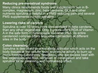 Reducing pre-menstrual syndrome
Many clinics recommends foods and supplements rich in B-
complex, magnesium, zinc, beta carotene, GLA and other
nutrients spirulina is helpful in a PMS reducing pain and several
PMS supplements contain spirulina.
Lowering risks of cancers
Spirulina is over 10 times more concentrated in beta carotene
than any other vegetables. Only 3 grams offers RDA of Vitamin
A in the safe form of natural beta carotene. Plus, its entire
carotenoid complex offers antioxidant protection at different
sites in the body.
Colon cleansing
Spirulina is described as a metabolic activator which acts on the
body tissues at the cellular level to promote activity to burn up
muco forming substances. Brazilians, who eat excess beef with
few vegetables and fibre, complain of constipation and take
spirulina for its cleansing and normalising effect.
 
