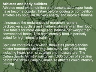 Athletes and body builders
Athletes need extra nutrition and concentrated super foods
have become popular. Taken before jogging or competition
athletes say spirulina delivers energy and improve stamina.
It increases the endurances of marathon runners,
backpackers, cyclists and climbers who carry all their food
take tablets for more energy and stamina per weight than
conventional foods. This high intensity food is perfectly
suited for high intensity training.
Spirulina contains GLA which stimulates prostaglandins
master hormones which regulate every cell of the body
including heart, skin, circulation and musculature. The
Cuban Sports Ministry was given 1,600 bottles of spirulina
before the 1996 Olympic Games so athletes could intensify
training.
 