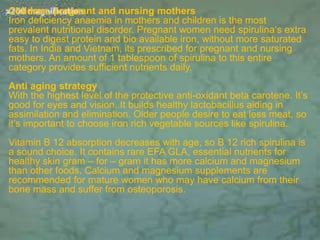Children, pregnant and nursing mothers
Iron deficiency anaemia in mothers and children is the most
prevalent nutritional disorder. Pregnant women need spirulina‘s extra
easy to digest protein and bio available iron, without more saturated
fats. In India and Vietnam, its prescribed for pregnant and nursing
mothers. An amount of 1 tablespoon of spirulina to this entire
category provides sufficient nutrients daily.
Anti aging strategy
With the highest level of the protective anti-oxidant beta carotene. It’s
good for eyes and vision. It builds healthy lactobacillus aiding in
assimilation and elimination. Older people desire to eat less meat, so
it’s important to choose iron rich vegetable sources like spirulina.
Vitamin B 12 absorption decreases with age, so B 12 rich spirulina is
a sound choice. It contains rare EFA GLA, essential nutrients for
healthy skin gram – for – gram it has more calcium and magnesium
than other foods. Calcium and magnesium supplements are
recommended for mature women who may have calcium from their
bone mass and suffer from osteoporosis.
 
