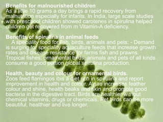 Benefits for malnourished children
As a little 10 grams a day brings a rapid recovery from
malnutrition especially for infants. In India, large scale studies
with preschool children showed carotenes in spirulina helped
children get recovered from m Vitamin-A deficiency.
Benefits of spirulina in animal feeds
A speciality food for fish, birds, animals and pets: - Demand
is surging for speciality aquaculture feeds that increase growth
rates and disease resistance for farms fish and prawns.
Tropical fishes, ornamental birds, animals and pets of all kinds
consume a good portion global spirulina production.
Health, beauty and colour for ornamental birds.
Zoos feed flamingos ibis a diet rich in spirulina and report
improvement in health and colour. Algae increases feather
colour and shine, health beaks and skin and promote good
bacteria in the digestive tract. Birds are healthier without
chemical vitamins, drugs or chemicals. Pet birds can be more
beautiful, healthier and live longer.
 