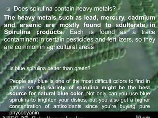  Does spirulina contain heavy metals?
The heavy metals such as lead, mercury, cadmium
and arsenic are mostly found to adulterate in
Spirulina products. Each is found as a trace
contaminant in certain pesticides and fertilizers, so they
are common in agricultural areas
Is blue spirulina better than green?
People say blue is one of the most difficult colors to find in
nature so this variety of spirulina might be the best
source for natural blue color. Not only can you use blue
spirulina to brighten your dishes, but you also get a higher
concentration of antioxidants since you're buying pure
phycocyanin.
 