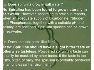  Does spirulina grow in salt water?
No Spirulina has been found to grow naturally in
salt water. However, according to previous reports,
when an adequate supply of bicarbonate, Nitrogen
and Phosphorous, together with a suitable pH and
salinity, are provided, Spirulina species can be grown
in seawater.
 Does spirulina taste like fish?
Taste: Spirulina should have a slight bitter taste or
otherwise tasteless. Powdered spirulina's taste can
usually be masked by other foods. If the taste is too
fishy, bitter, or salty, the spirulina is probably produced
in an unpleasant environment.
 