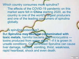 Which country consumes more spirulina?
 The effects of the COVID-19 pandemic on this
market were felt in China starting 2020, as the
country is one of the world's largest producers
and one of the leading consumers of spirulina
globally.
 Is spirulina poisonous?
But Spirulina may become contaminated with
toxic metals, harmful bacteria and microcystins —
toxins produced from some algae —if it is grown in
unsafe conditions. Contaminated Spirulina can cause
liver damage, nausea, vomiting, thirst, weakness,
rapid heartbeat, shock and even death.
 