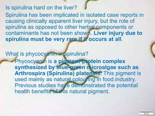 Is spirulina hard on the liver?
Spirulina has been implicated in isolated case reports in
causing clinically apparent liver injury, but the role of
spirulina as opposed to other herbal components or
contaminants has not been shown. Liver injury due to
spirulina must be very rare if it occurs at all.
What is phycocyanin in spirulina?
 Phycocyanin is a pigment-protein complex
synthesized by blue-green microalgae such as
Arthrospira (Spirulina) platensis. This pigment is
used mainly as natural colouring in food industry.
Previous studies have demonstrated the potential
health benefits of this natural pigment.

 