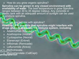  How do you grow organic spirulina?
Spirulina can be grown in any closed environment with
availability of water. The best temperature to grow Spirulina
ranges between 30 to 35 degree Celsius. Any concrete or
plastic tank with an adequate amount of sunlight can be used
to produce spirulina.
What can you not mix with spirulina?
However, it is possible that spirulina might interfere with
drugs given to suppress the immune system, including
 Adalimumab (Humira)
 Azathioprine (Imuran)
 Cyclosporine (Neoral)
 Etanercept (Enbrel)
 Infliximab (Remicade)
 Leflunomide (Arava)
 Methotrexate.
 Mycophenolate (CellCept)
 