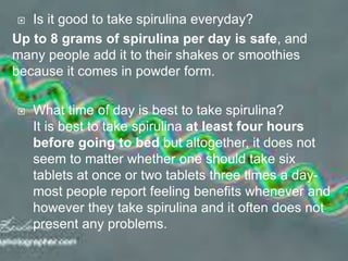  Is it good to take spirulina everyday?
Up to 8 grams of spirulina per day is safe, and
many people add it to their shakes or smoothies
because it comes in powder form.
 What time of day is best to take spirulina?
It is best to take spirulina at least four hours
before going to bed but altogether, it does not
seem to matter whether one should take six
tablets at once or two tablets three times a day-
most people report feeling benefits whenever and
however they take spirulina and it often does not
present any problems.
 