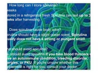 How long can I store spirulina?
3 weeks
If stored in a refrigerator fresh Spirulina can last up to 3
weeks after harvesting.
 Does spirulina cause body odor?
Spirulina should have a slight ocean scent. Spirulina
usually does not have a strong or pungent smell.
Who should avoid spirulina?
You should avoid spirulina if you take blood thinners or
have an autoimmune condition, bleeding disorder,
allergies, or PKU. If you're unsure whether this
supplement is right for you, consult your doctor.
 
