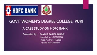 GOVT. WOMEN’S DEGREE COLLEGE, PURI
A CASE STUDY ON HDFC BANK
Presented by: SANGYA SARITA SAHOO
Exam Roll No. –71P0120044
Regd. No: UG-5117/2020
+3 Final Year Commerce
 