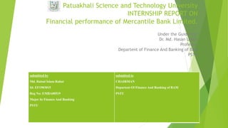 Patuakhali Science and Technology University
INTERNSHIP REPORT ON
Financial performance of Mercantile Bank Limited.
Under the Guidence:
Dr. Md. Hasan Uddin
Professor
Departent of Finance And Banking of BAM
PSTU
submitted by
Md. Raisul Islam Rahat
Id: EF1903015
Reg No: EMBA00519
Major In Finance And Banking
PSTU
submitted to
CHAIRMAN
Departent Of Finance And Banking of BAM
PSTU
 