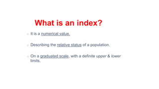 What is an index?
○ It is a numerical value.
○ Describing the relative status of a population.
○ On a graduated scale, with a definite upper & lower
limits.
 