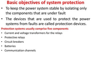 Basic objectives of system protection
• To keep the power system stable by isolating only
the components that are under fault
• The devices that are used to protect the power
systems from faults are called protection devices.
Protection systems usually comprise five components
• Current and voltage transformers for the relays
• Protective relays
• Circuit breakers
• Batteries
• Communication channels
 
