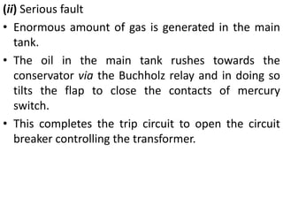 (ii) Serious fault
• Enormous amount of gas is generated in the main
tank.
• The oil in the main tank rushes towards the
conservator via the Buchholz relay and in doing so
tilts the flap to close the contacts of mercury
switch.
• This completes the trip circuit to open the circuit
breaker controlling the transformer.
 