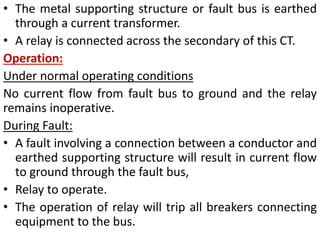 • The metal supporting structure or fault bus is earthed
through a current transformer.
• A relay is connected across the secondary of this CT.
Operation:
Under normal operating conditions
No current flow from fault bus to ground and the relay
remains inoperative.
During Fault:
• A fault involving a connection between a conductor and
earthed supporting structure will result in current flow
to ground through the fault bus,
• Relay to operate.
• The operation of relay will trip all breakers connecting
equipment to the bus.
 