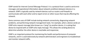 ICMP stands for Internet Control Message Protocol. It is a protocol that is used to send error
messages and operational information about network conditions between devices in a
network. ICMP is typically used by network devices such as routers and firewalls to
communicate with each other and to report errors or other issues that may be affecting the
network.
Some common uses of ICMP include testing network connectivity, diagnosing network
problems, and performing network management tasks. For example, when a device sends an
ICMP echo request message (also known as a "ping") to another device, it is asking that
device to respond with an ICMP echo reply message. This allows the sending device to
determine whether the other device is reachable and responsive.
ICMP is an important protocol for maintaining the health and performance of computer
networks, and it is used extensively by network administrators and engineers to troubleshoot
and monitor network traffic.
 