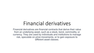 Financial derivatives
Financial derivatives are financial contracts that derive their value
from an underlying asset, such as a stock, bond, commodity, or
currency. They are used by individuals and institutions to manage
risk, speculate on price movements, or to gain exposure to
different asset classes.
 