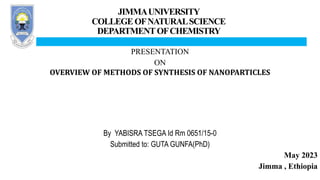 JIMMAUNIVERSITY
COLLEGE OFNATURALSCIENCE
DEPARTMENTOFCHEMISTRY
PRESENTATION
ON
OVERVIEW OF METHODS OF SYNTHESIS OF NANOPARTICLES
By YABISRA TSEGA Id Rm 0651/15-0
Submitted to: GUTA GUNFA(PhD)
May 2023
Jimma , Ethiopia
 