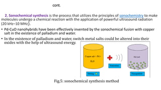 cont.
2. Sonochemical synthesis is the process that utilizes the principles of sonochemistry to make
molecules undergo a chemical reaction with the application of powerful ultrasound radiation
(20 kHz–10 MHz).
• Pd-CuO nanohybrids have been effectively invented by the sonochemical fusion with copper
salt in the existence of palladium and water.
• In the existence of palladium and water, switch metal salts could be altered into their
oxides with the help of ultrasound energy.
Fig.5: sonochemical synthesis method
 