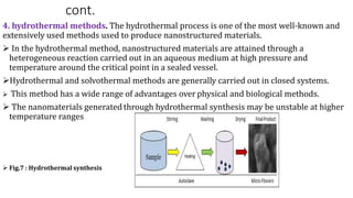 cont.
4. hydrothermal methods. The hydrothermal process is one of the most well-known and
extensively used methods used to produce nanostructured materials.
 In the hydrothermal method, nanostructured materials are attained through a
heterogeneous reaction carried out in an aqueous medium at high pressure and
temperature around the critical point in a sealed vessel.
Hydrothermal and solvothermal methods are generally carried out in closed systems.
 This method has a wide range of advantages over physical and biological methods.
 The nanomaterials generated through hydrothermal synthesis may be unstable at higher
temperature ranges
 Fig.7 : Hydrothermal synthesis
 