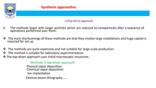 Synthesis approaches
A)Top-down approach
 The methods begin with larger particles which are reduced to nanoparticles after a sequence of
operations performed over them.
 The main shortcomings of these methods are that they involve large installations and huge capital is
required for set up.
 The methods are quite expensive and not suitable for large-scale production.
 The method is suitable for laboratory experimentation.
 The top-down approach uses initial macroscopic structures.
Methods in top-down approach:
Physical vapor deposition.
Chemical vapor deposition
Ion implantation
Electron beam lithography……
 