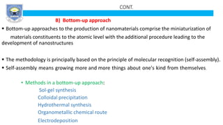 CONT.
B) Bottom-up approach
 Bottom-up approaches to the production of nanomaterials comprise the miniaturization of
materials constituents to the atomic level with the additional procedure leading to the
development of nanostructures
 The methodology is principally based on the principle of molecular recognition (self-assembly).
 Self-assembly means growing more and more things about one's kind from themselves.
• Methods in a bottom-up approach:
Sol-gel synthesis
Colloidal precipitation
Hydrothermal synthesis
Organometallic chemical route
Electrodeposition
 