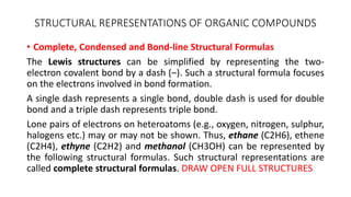 STRUCTURAL REPRESENTATIONS OF ORGANIC COMPOUNDS
• Complete, Condensed and Bond-line Structural Formulas
The Lewis structures can be simplified by representing the two-
electron covalent bond by a dash (–). Such a structural formula focuses
on the electrons involved in bond formation.
A single dash represents a single bond, double dash is used for double
bond and a triple dash represents triple bond.
Lone pairs of electrons on heteroatoms (e.g., oxygen, nitrogen, sulphur,
halogens etc.) may or may not be shown. Thus, ethane (C2H6), ethene
(C2H4), ethyne (C2H2) and methanol (CH3OH) can be represented by
the following structural formulas. Such structural representations are
called complete structural formulas. DRAW OPEN FULL STRUCTURES
 