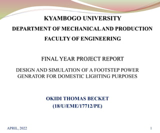 DESIGN AND SIMULATION OF A FOOTSTEP POWER
GENRATOR FOR DOMESTIC LIGHTING PURPOSES
OKIDI THOMAS BECKET
(18/U/EME/17712/PE)
APRIL, 2022 1
 