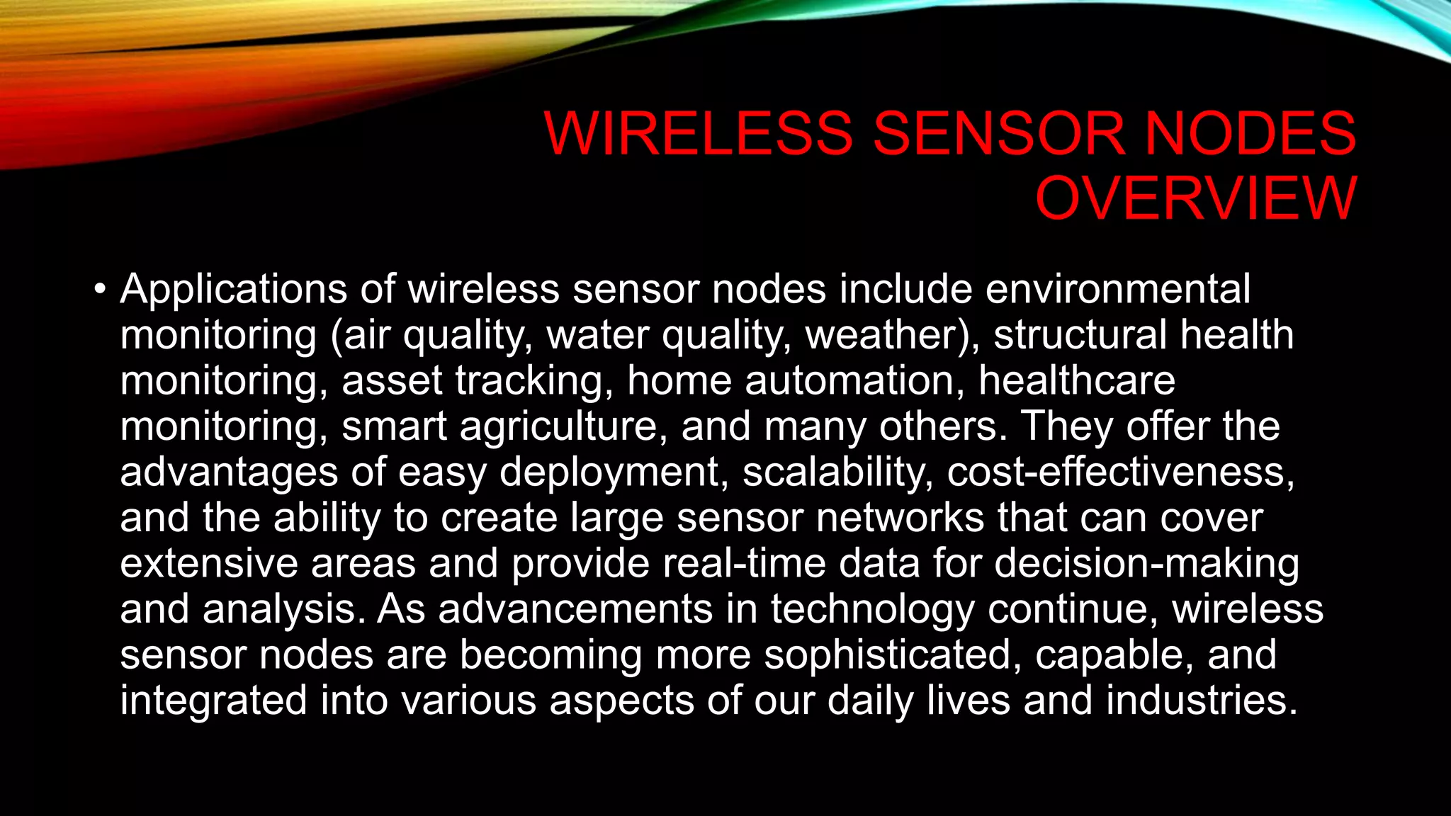 WIRELESS SENSOR NODES
OVERVIEW
• Applications of wireless sensor nodes include environmental
monitoring (air quality, water quality, weather), structural health
monitoring, asset tracking, home automation, healthcare
monitoring, smart agriculture, and many others. They offer the
advantages of easy deployment, scalability, cost-effectiveness,
and the ability to create large sensor networks that can cover
extensive areas and provide real-time data for decision-making
and analysis. As advancements in technology continue, wireless
sensor nodes are becoming more sophisticated, capable, and
integrated into various aspects of our daily lives and industries.
 
