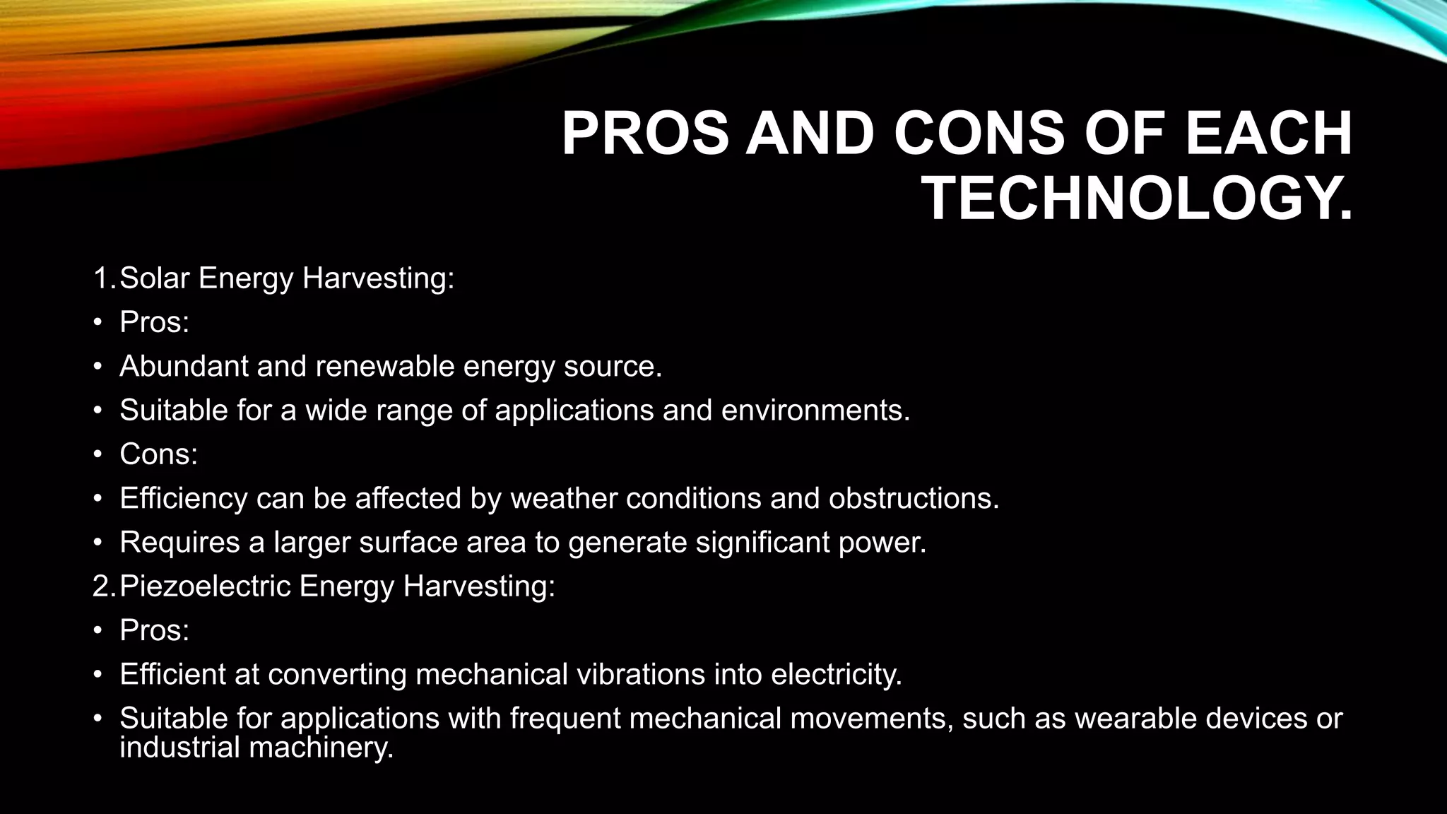 PROS AND CONS OF EACH
TECHNOLOGY.
1.Solar Energy Harvesting:
• Pros:
• Abundant and renewable energy source.
• Suitable for a wide range of applications and environments.
• Cons:
• Efficiency can be affected by weather conditions and obstructions.
• Requires a larger surface area to generate significant power.
2.Piezoelectric Energy Harvesting:
• Pros:
• Efficient at converting mechanical vibrations into electricity.
• Suitable for applications with frequent mechanical movements, such as wearable devices or
industrial machinery.
 