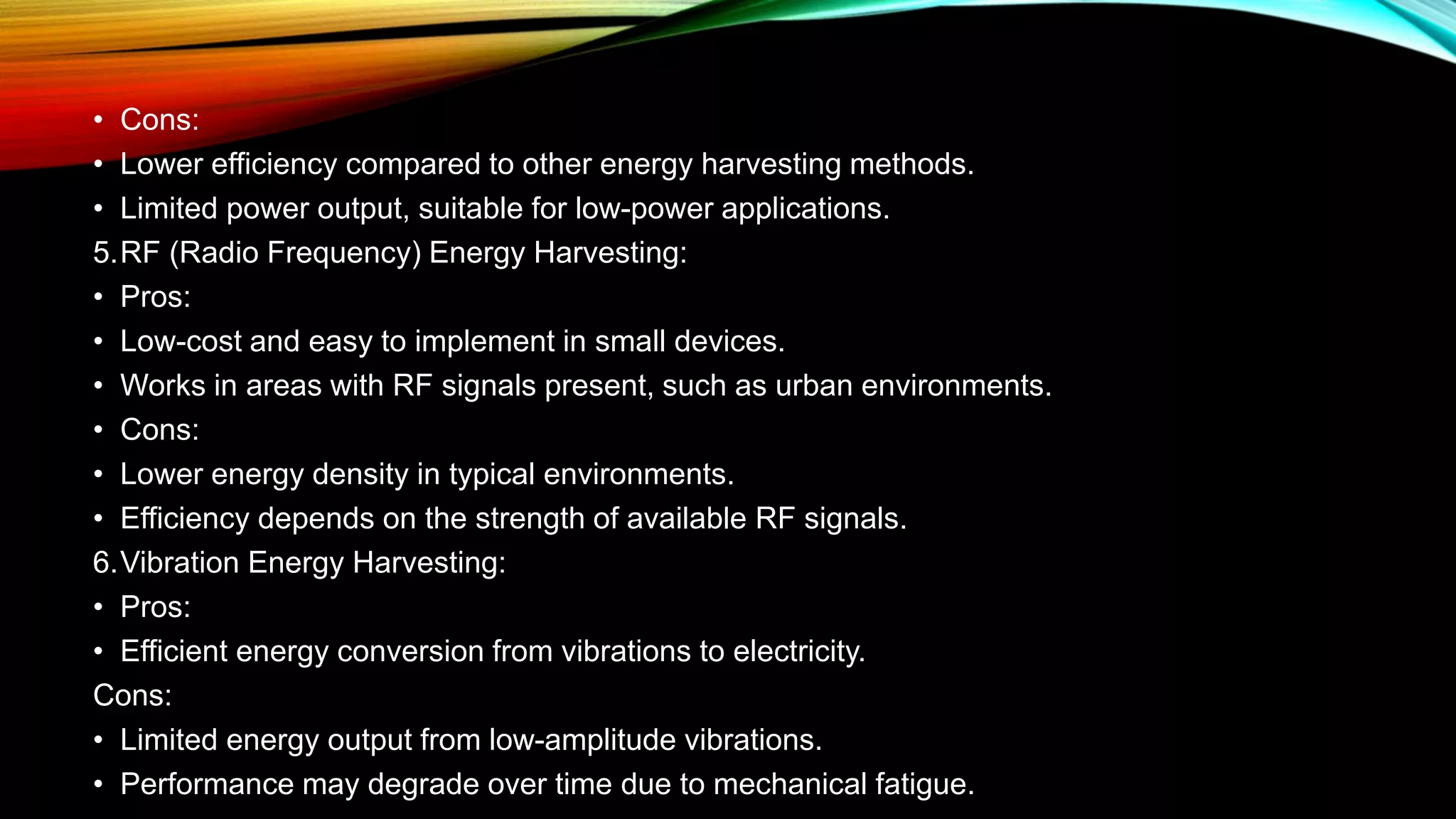 • Cons:
• Lower efficiency compared to other energy harvesting methods.
• Limited power output, suitable for low-power applications.
5.RF (Radio Frequency) Energy Harvesting:
• Pros:
• Low-cost and easy to implement in small devices.
• Works in areas with RF signals present, such as urban environments.
• Cons:
• Lower energy density in typical environments.
• Efficiency depends on the strength of available RF signals.
6.Vibration Energy Harvesting:
• Pros:
• Efficient energy conversion from vibrations to electricity.
Cons:
• Limited energy output from low-amplitude vibrations.
• Performance may degrade over time due to mechanical fatigue.
 