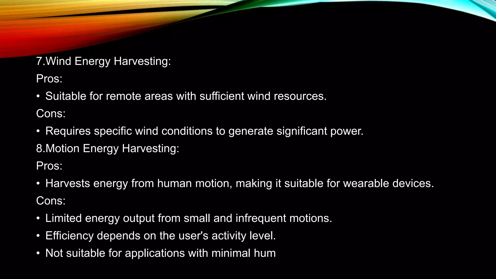 7.Wind Energy Harvesting:
Pros:
• Suitable for remote areas with sufficient wind resources.
Cons:
• Requires specific wind conditions to generate significant power.
8.Motion Energy Harvesting:
Pros:
• Harvests energy from human motion, making it suitable for wearable devices.
Cons:
• Limited energy output from small and infrequent motions.
• Efficiency depends on the user's activity level.
• Not suitable for applications with minimal hum
 
