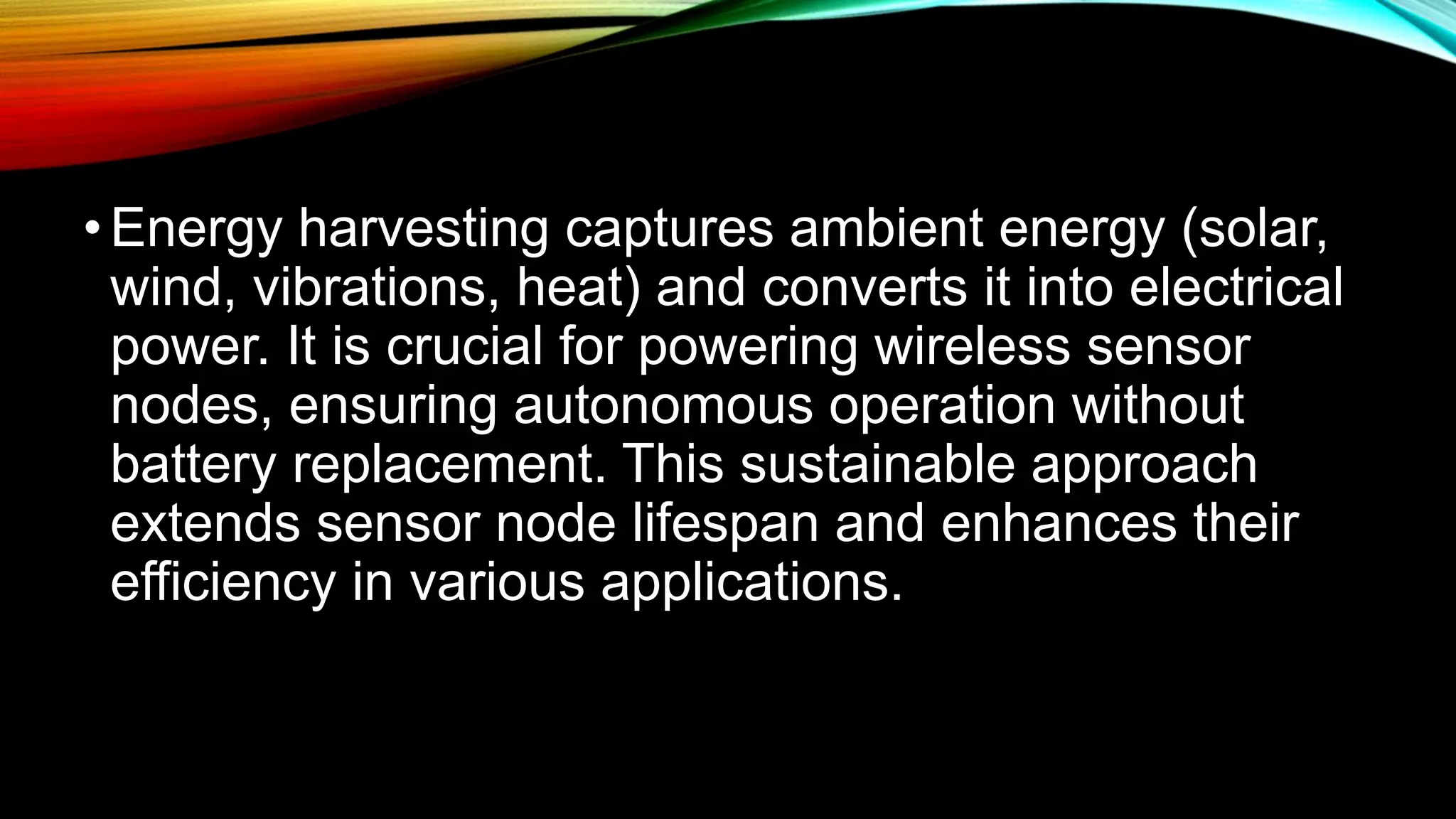 •Energy harvesting captures ambient energy (solar,
wind, vibrations, heat) and converts it into electrical
power. It is crucial for powering wireless sensor
nodes, ensuring autonomous operation without
battery replacement. This sustainable approach
extends sensor node lifespan and enhances their
efficiency in various applications.
 