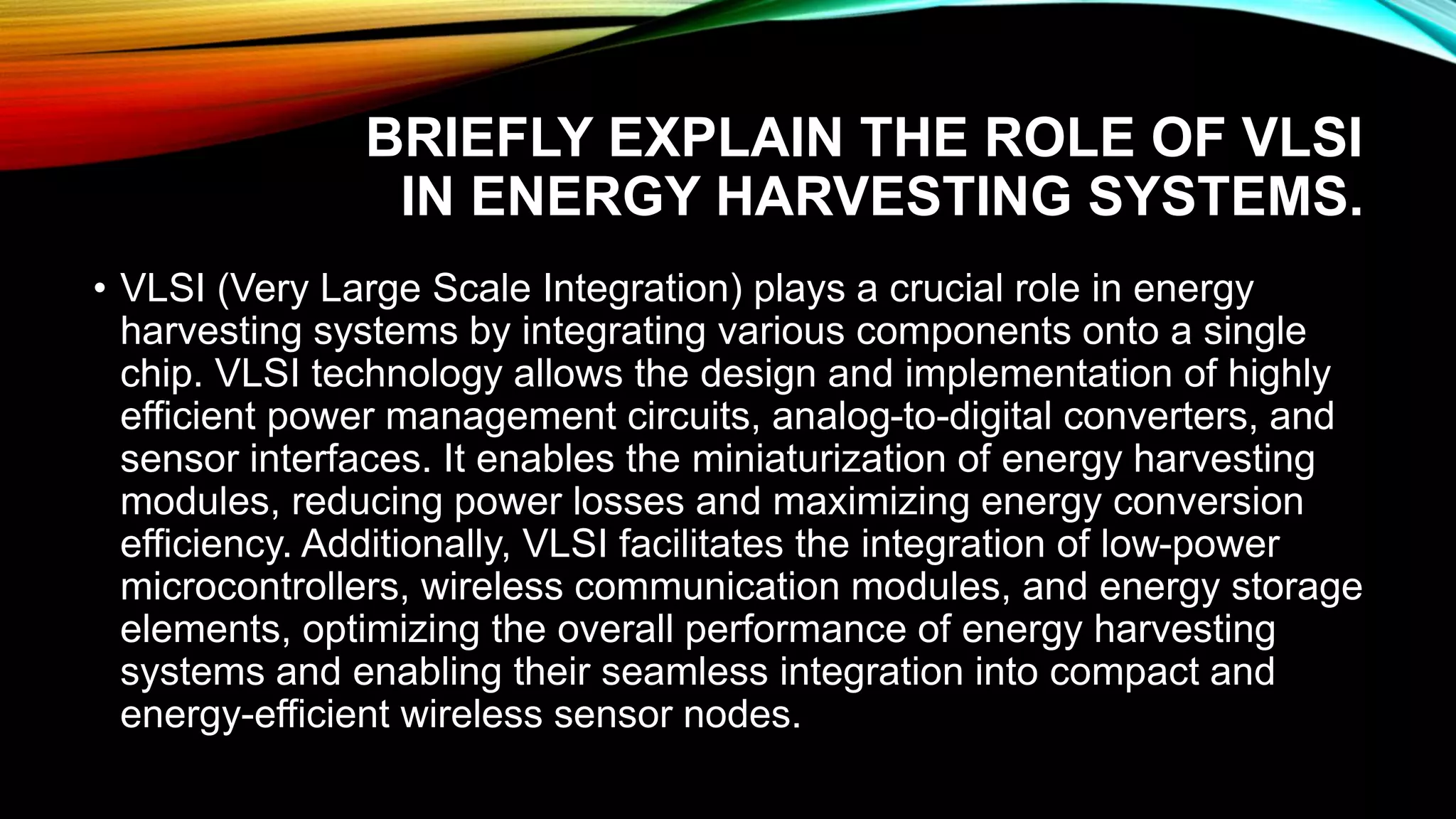 BRIEFLY EXPLAIN THE ROLE OF VLSI
IN ENERGY HARVESTING SYSTEMS.
• VLSI (Very Large Scale Integration) plays a crucial role in energy
harvesting systems by integrating various components onto a single
chip. VLSI technology allows the design and implementation of highly
efficient power management circuits, analog-to-digital converters, and
sensor interfaces. It enables the miniaturization of energy harvesting
modules, reducing power losses and maximizing energy conversion
efficiency. Additionally, VLSI facilitates the integration of low-power
microcontrollers, wireless communication modules, and energy storage
elements, optimizing the overall performance of energy harvesting
systems and enabling their seamless integration into compact and
energy-efficient wireless sensor nodes.
 
